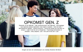 OPKOMST GEN. Z
Generatie na de millenials x Vele overeenkomsten met millenials x Wel angstiger
over toekomst dankzij meemaken crisis (werk en wereld) x Viert de ironie x
Minimalistische lifestyle x Sharing economy x Visual first (vertelt het met foto’s en
emoji’s) x Leeft in het hier en nu (Snapchat) x Technologie-afhankelijk en
verslaafd x Early adopters: cool = niet cool & niet cool = cool
Google ook eens de contentaanpak van creativity firestarter Brit Morin
 