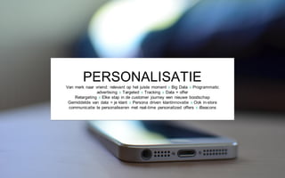 PERSONALISATIE
Van merk naar vriend: relevant op het juiste moment x Big Data x Programmatic
advertising x Targeted x Tracking x Data = offer
Retargeting x Elke stap in de customer journey een nieuwe boodschap
Gemiddelde van data = je klant x Persona driven klantinnovatie x Ook in-store
communicatie te personaliseren met real-time personalized offers x iBeacons
 
