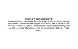 BECOME A BEHAVIOR BRAND
Behavior brands zijn doeners. Ze ondernemen actie en creëren daarmee
(samen met consumenten) ervaringen en laten hun plek in de wereld niet
alleen zien, maar ook voelen. Consistente en relevante doorvertaling op en
via alle beschikbare kanalen noemen we omnichannel. Doen is de rode
draad.
 