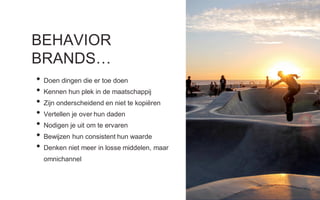 BEHAVIOR
BRANDS…
• Doen dingen die er toe doen
• Kennen hun plek in de maatschappij
• Zijn onderscheidend en niet te kopiëren
• Vertellen je over hun daden
• Nodigen je uit om te ervaren
• Bewijzen hun consistent hun waarde
• Denken niet meer in losse middelen, maar
omnichannel
 