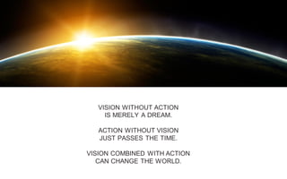 VISION WITHOUT ACTION
IS MERELY A DREAM.
ACTION WITHOUT VISION
JUST PASSES THE TIME.
VISION COMBINED WITH ACTION
CAN CHANGE THE WORLD.
 