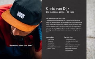 Chris van Dijk
De mobiele garde - 30 jaar
Een alledaagse dag van Chris
Chris is een hoogopgeleide jongen. Hij is avontuurlijk en beschouwt
cultuur als vanzelfsprekend - een echte heavy user. Zijn opvatting is dat
cultuur fungeert als slijpsteen voor de geest. Hij heeft een drukke baan,
huurt een appartementje in de stad en spaart voor next steps. Maar hij
vindt meer dan genoeg geld en tijd om met zijn vrienden af te spreken.
De uitdaging voor Chris is om steeds weer nieuwe ervaringen op te
doen.
“Been there, done that. Next!”
Kenmerken
- Zeer sociaal
- Outgoing
- Avontuurlijk
- Heeft budget
- Verslaafd aan ervaringen
- Mobile addict
Op zoek naar
- Nieuwe ervaringen
- Verdieping: het verhaal
erachter
- Nieuwe mensen ontmoeten
- Nieuwe dingen proeven
- Nieuwe muziek horen
- Sociale status
 