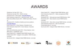 Website van het jaar 2016 - E.on
Website van het jaar 2015 - KNVB, nominee
Awwwards 2015 - Hema Pasen, Honorable Mention
Dutch Interactive Award 2014 - every.day.counts, GOUD
Beste Social Media Awards 2014 - HEMA Oud & Nieuw, Runner-
up
Awwwards 2014 - Buddha to Buddha ecommerce platform,
Honorable Mention
Esprix Award 2013 - Eneco Express, Corporate, brons
Dutch Interactive Award 2013 - Eneco Express, Corporate,
nominatie
Nima Internal Branding award 2013 - Eneco Express, brons
ISM pubquiz - GuiltyPeople, goud
Esprix Award 2012 - Categorie Retail HEMA Broodje, brons
Webby Award 2012 - Categorie online platform HEMA Broodje,
nominatie
San Accent 2010 - Categorie Retail HEMA Bonkies, nominatie
Esprix Award 2011 - Categorie Retail HEMA Bonkies, goud
Dutch Interactive Award 2011 - Beste campagnesite HEMA
Spieken, goud
Spinawards 2011 - Best gaming concept HEMA Bonkies, zilver
Spinawards 2011 - Best website concept HEMA Bonkies,
nominatie
Spinawards 2011 - Best online concept HEMA Bonkies, nominatie
Dutch Interactive Award 2011 - Best recuitmentsite
Werkenbijheineken.nl, nominatie
San Accent 2010 - Categorie Retail HEMA Bonkies, nominatie
AWARDS
 