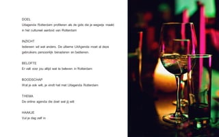 DOEL
Uitagenda Rotterdam profileren als de gids die je wegwijs maakt
in het cultureel aanbod van Rotterdam
INZICHT
Iedereen wil wat anders. De ultieme UitAgenda moet al deze
gebruikers persoonlijk benaderen en bedienen.
BELOFTE
Er valt voor jou altijd wat te beleven in Rotterdam
BOODSCHAP
Wat je ook wilt, je vindt het met Uitagenda Rotterdam
THEMA
De online agenda die doet wat jij wilt
HAAKJE
Vul je dag zelf in
 