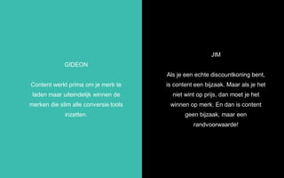 GIDEON
Content werkt prima om je merk te
laden maar uiteindelijk winnen de
merken die slim alle conversie tools
inzetten.
JIM
Als je een echte discountkoning bent,
is content een bijzaak. Maar als je het
niet wint op prijs, dan moet je het
winnen op merk. En dan is content
geen bijzaak, maar een
randvoorwaarde!
 