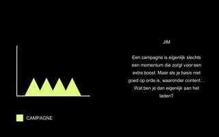 JIM
Een campagne is eigenlijk slechts
een momentum die zorgt voor een
extra boost. Maar als je basis niet
goed op orde is, waaronder content…
Wat ben je dan eigenlijk aan het
laden?
CAMPAGNE
 