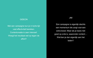 JIM
Een campagne is eigenlijk slechts
een momentum die zorgt voor een
extra boost. Maar als je basis niet
goed op orde is, waaronder content…
Wat ben je dan eigenlijk aan het
laden?
GIDEON
Met een campagne kun je in korte tijd
veel effectiviteit bereiken.
Contentcreatie is zeer intensief.
Weegt het resultaat wel op tegen de
effort?
 