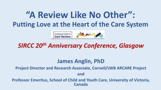 “A Review Like No Other”:
Putting Love at the Heart of the Care System
SIRCC 20th Anniversary Conference, Glasgow
James Anglin, PhD
Project Director and Research Associate, Cornell/LWB ARCARE Project
and
Professor Emeritus, School of Child and Youth Care, University of Victoria,
Canada
 