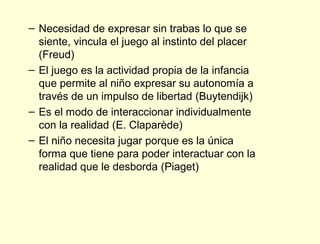 – Necesidad de expresar sin trabas lo que se
  siente, vincula el juego al instinto del placer
  (Freud)
– El juego es la actividad propia de la infancia
  que permite al niño expresar su autonomía a
  través de un impulso de libertad (Buytendijk)
– Es el modo de interaccionar individualmente
  con la realidad (E. Claparède)
– El niño necesita jugar porque es la única
  forma que tiene para poder interactuar con la
  realidad que le desborda (Piaget)
 