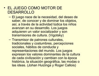 • EL JUEGO COMO MOTOR DE
  DESARROLLO
  – El juego nace de la necesidad, del deseo de
    saber, de conocer y de dominar los objetos,
    así, a través de la actividad lúdica los niños
    avanzan en su desarrollo. Los juegos
    adquieren un valor socializador y son
    transmisores de cultura. (Vigotsky)
  – Transmisor de patrones culturales,
    tradicionales y costumbres, percepciones
    sociales, hábitos de conducta y
    representaciones del mundo. Los juegos
    expresan los valores dominantes de la cultura
    de cada civilización y cambian con la época
    histórica, la situación geográfica, las modas o
    las ideas. (Johan Huizinga y Roger Callois)
 