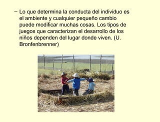 – Lo que determina la conducta del individuo es
  el ambiente y cualquier pequeño cambio
  puede modificar muchas cosas. Los tipos de
  juegos que caracterizan el desarrollo de los
  niños dependen del lugar donde viven. (U.
  Bronfenbrenner)
 
