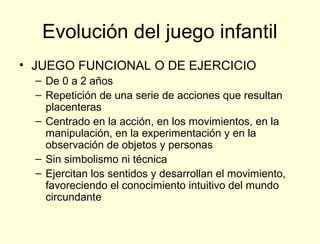 Evolución del juego infantil
• JUEGO FUNCIONAL O DE EJERCICIO
  – De 0 a 2 años
  – Repetición de una serie de acciones que resultan
    placenteras
  – Centrado en la acción, en los movimientos, en la
    manipulación, en la experimentación y en la
    observación de objetos y personas
  – Sin simbolismo ni técnica
  – Ejercitan los sentidos y desarrollan el movimiento,
    favoreciendo el conocimiento intuitivo del mundo
    circundante
 