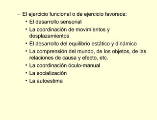 – El ejercicio funcional o de ejercicio favorece:
   • El desarrollo sensorial
   • La coordinación de movimientos y
     desplazamientos
   • El desarrollo del equilibrio estático y dinámico
   • La comprensión del mundo, de los objetos, de las
     relaciones de causa y efecto, etc.
   • La coordinación óculo-manual
   • La socialización
   • La autoestima
 