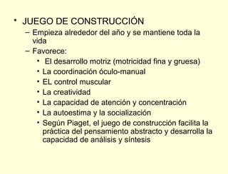 • JUEGO DE CONSTRUCCIÓN
  – Empieza alrededor del año y se mantiene toda la
    vida
  – Favorece:
     • El desarrollo motriz (motricidad fina y gruesa)
     • La coordinación óculo-manual
     • EL control muscular
     • La creatividad
     • La capacidad de atención y concentración
     • La autoestima y la socialización
     • Según Piaget, el juego de construcción facilita la
       práctica del pensamiento abstracto y desarrolla la
       capacidad de análisis y síntesis
 