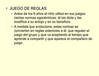 • JUEGO DE REGLAS
  – Antes de los 6 años el niño utiliza en sus juegos
    ciertas normas egocéntricas: él las dicta y las
    modifica a su antojo y en su beneficio.
  – A medida que evoluciona, estas normas se
    convierten en reglas exteriores a él, que regulan el
    juego del grupo y que va aceptando al tiempo que
    aprende a compartir y que aparece el compañero de
    juego.
 