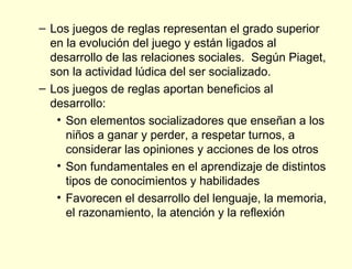 – Los juegos de reglas representan el grado superior
  en la evolución del juego y están ligados al
  desarrollo de las relaciones sociales. Según Piaget,
  son la actividad lúdica del ser socializado.
– Los juegos de reglas aportan beneficios al
  desarrollo:
   • Son elementos socializadores que enseñan a los
     niños a ganar y perder, a respetar turnos, a
     considerar las opiniones y acciones de los otros
   • Son fundamentales en el aprendizaje de distintos
     tipos de conocimientos y habilidades
   • Favorecen el desarrollo del lenguaje, la memoria,
     el razonamiento, la atención y la reflexión
 