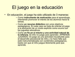 El juego en la educación
• En educación, el juego ha sido utilizado de 3 maneras:
         – Como instrumento de motivación para el aprendizaje,
           intentando promover el interés de los alumnos hacia la
           tareas.
         – Como un recurso didáctico con unos objetivos
           pedagógicos. En este caso se trata de orientar el juego
           a la educación de un modo explícito como ocurre con
           los juguetes educativos.
         – Como un fin en sí mismo y una actividad natural de
           la infancia. El niño no juega para aprender, APRENDE
           JUGANDO. El juego es una actividad insustituible para
           el desarrollo psicosocial de niño y no hace falta que
           esté instrumentalizada con contenidos pedagógicos,
           basta con que el niño juegue libremente para que
           aprenda.
 