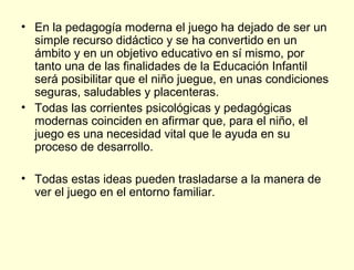 • En la pedagogía moderna el juego ha dejado de ser un
  simple recurso didáctico y se ha convertido en un
  ámbito y en un objetivo educativo en sí mismo, por
  tanto una de las finalidades de la Educación Infantil
  será posibilitar que el niño juegue, en unas condiciones
  seguras, saludables y placenteras.
• Todas las corrientes psicológicas y pedagógicas
  modernas coinciden en afirmar que, para el niño, el
  juego es una necesidad vital que le ayuda en su
  proceso de desarrollo.

• Todas estas ideas pueden trasladarse a la manera de
  ver el juego en el entorno familiar.
 