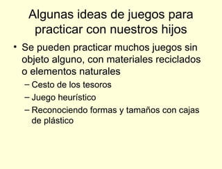 Algunas ideas de juegos para
    practicar con nuestros hijos
• Se pueden practicar muchos juegos sin
  objeto alguno, con materiales reciclados
  o elementos naturales
  – Cesto de los tesoros
  – Juego heurístico
  – Reconociendo formas y tamaños con cajas
    de plástico
 