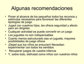 Algunas recomendaciones
• Poner al alcance de los pequeños todos los recursos y
  estímulos necesarios para favorecer las diferentes
  tipologías de juego
• Jugad con vuestros hijos, les ofrece seguridad y afecto
  pero sin dirigirles
• Cualquier actividad se puede convertir en un juego
• Los juguetes no son indispensables
• Cuanto menos estructurado sea un juguete, mayores
  posibilidades de juego ofrece
• ¡Dejad que los niños se ensucien! Necesitan
  experimentar con todos los sentidos
• Recuperar juegos de vuestra infancia
• Y, sobre todo, disfrutad como niños con vuestros niños
 