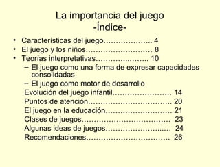 La importancia del juego
                   -Índice-
• Características del juego……………….. 4
• El juego y los niños……………………… 8
• Teorías interpretativas…………..…….. 10
   – El juego como una forma de expresar capacidades
      consolidadas
   – El juego como motor de desarrollo
   Evolución del juego infantil…………………… 14
   Puntos de atención……………………………. 20
   El juego en la educación……………………… 21
   Clases de juegos……………………………… 23
   Algunas ideas de juegos…………………...… 24
   Recomendaciones……………………………. 26
 