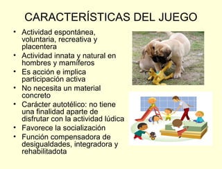 CARACTERÍSTICAS DEL JUEGO
• Actividad espontánea,
  voluntaria, recreativa y
  placentera
• Actividad innata y natural en
  hombres y mamíferos
• Es acción e implica
  participación activa
• No necesita un material
  concreto
• Carácter autotélico: no tiene
  una finalidad aparte de
  disfrutar con la actividad lúdica
• Favorece la socialización
• Función compensadora de
  desigualdades, integradora y
  rehabilitadota
 