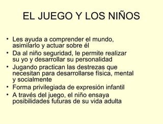 EL JUEGO Y LOS NIÑOS

• Les ayuda a comprender el mundo,
  asimilarlo y actuar sobre él
• Da al niño seguridad, le permite realizar
  su yo y desarrollar su personalidad
• Jugando practican las destrezas que
  necesitan para desarrollarse física, mental
  y socialmente
• Forma privilegiada de expresión infantil
• A través del juego, el niño ensaya
  posibilidades futuras de su vida adulta
 