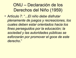 ONU – Declaración de los
     Derechos del Niño (1959)
• Artículo 7: “...El niño debe disfrutar
  plenamente de juegos y recreaciones, los
  cuales deben estar orientados hacia los
  fines perseguidos por la educación; la
  sociedad y las autoridades públicas se
  esforzarán por promover el goce de este
  derecho.”
 