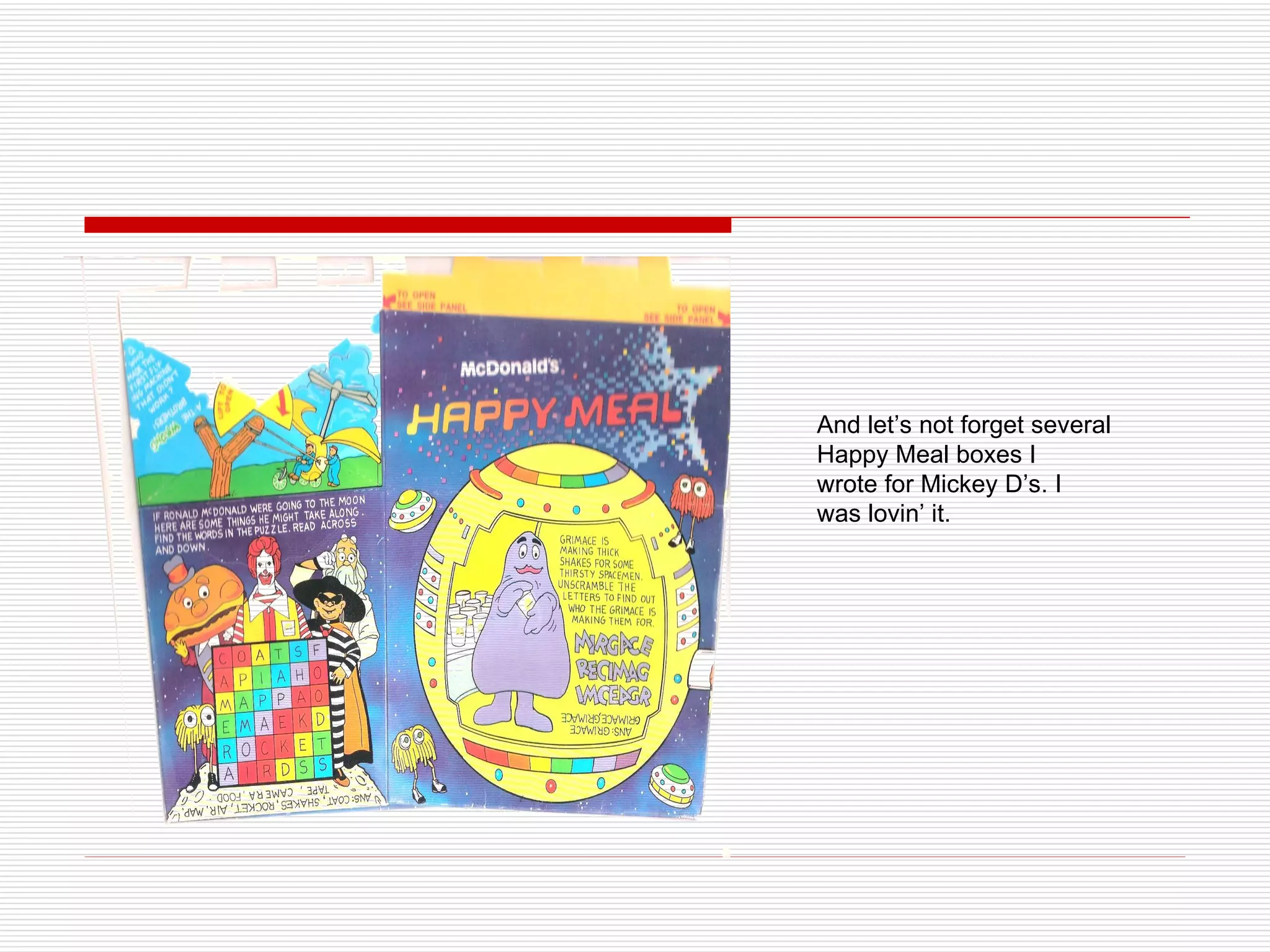 And let’s not forget several Happy Meal boxes I  wrote for Mickey D’s. I  was lovin’ it. 