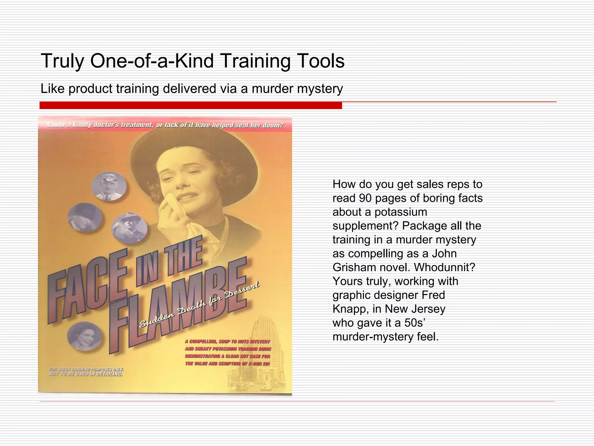 Truly One-of-a-Kind Training Tools   Like product training delivered via a murder mystery How do you get sales reps to read 90 pages of boring facts about a potassium supplement? Package all the training in a murder mystery as compelling as a John Grisham novel. Whodunnit? Yours truly, working with graphic designer Fred Knapp, in New Jersey  who gave it a 50s’  murder-mystery feel. 