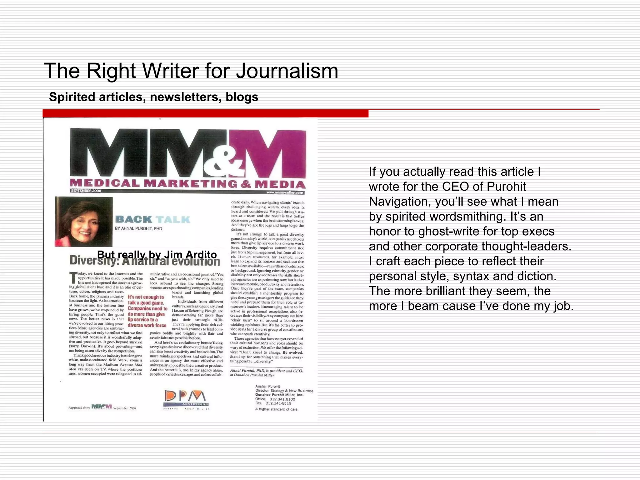 The Right Writer for Journalism But really by Jim Ardito Spirited articles, newsletters, blogs If you actually read this article I wrote for the CEO of Purohit Navigation, you’ll see what I mean by spirited wordsmithing. It’s an honor to ghost-write for top execs and other corporate thought-leaders. I craft each piece to reflect their personal style, syntax and diction. The more brilliant they seem, the more I beam cause I’ve done my job. 