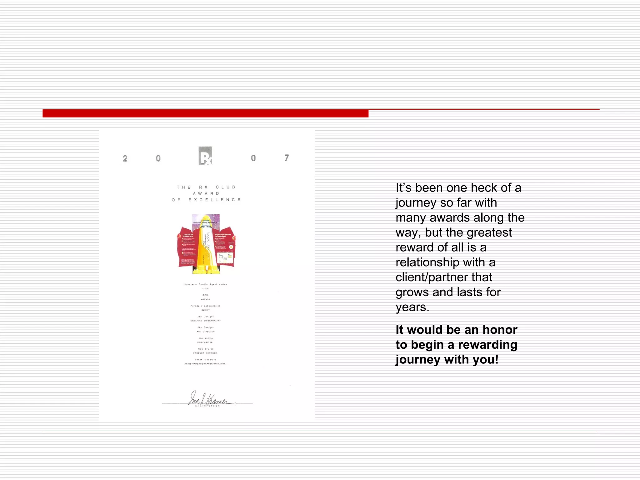 It’s been one heck of a journey so far with many awards along the way, but the greatest reward of all is a relationship with a client/partner that grows and lasts for years. It would be an honor to begin a rewarding journey with you!  