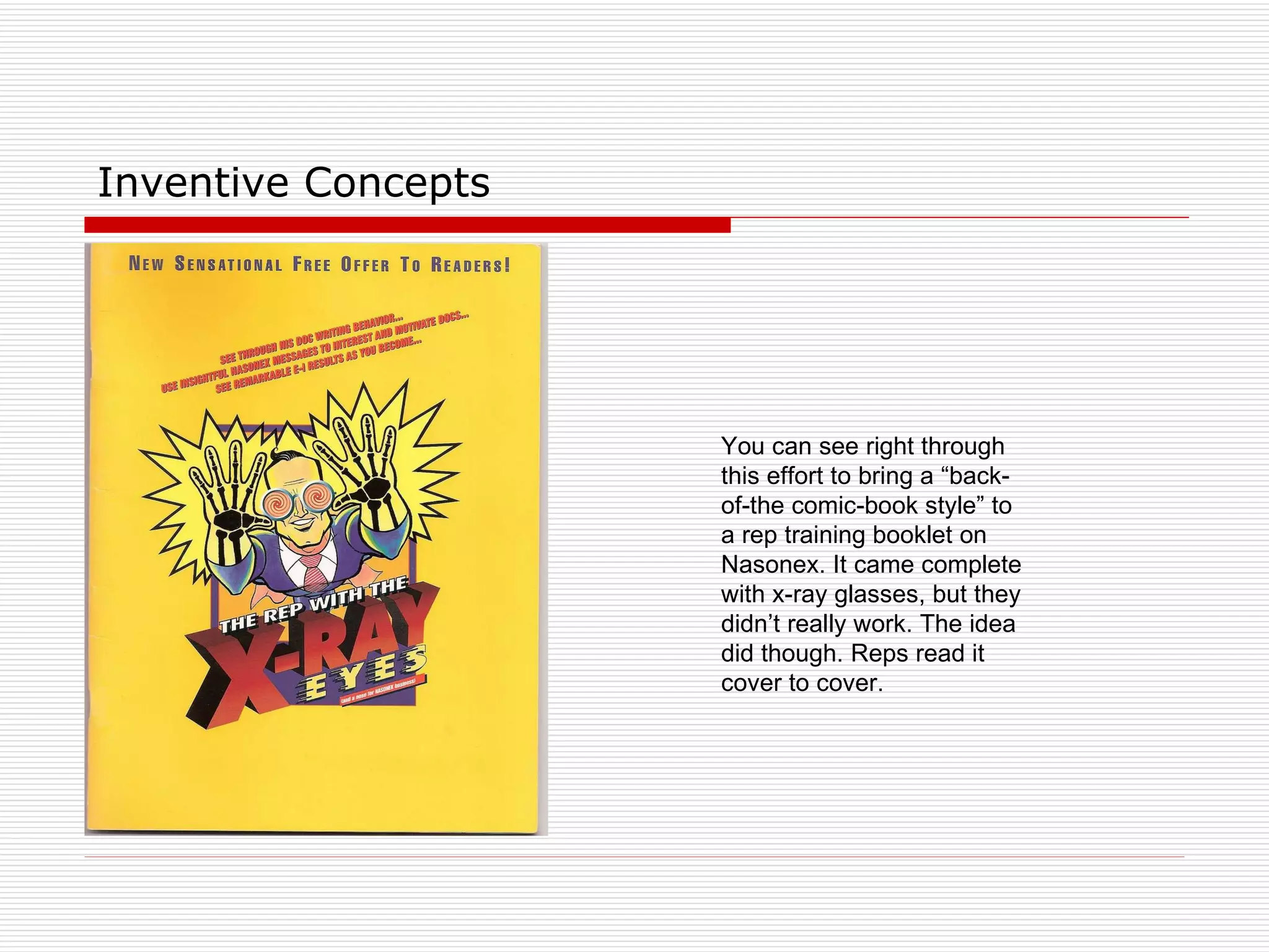 Inventive Concepts You can see right through this effort to bring a “back-of-the comic-book style” to a rep training booklet on Nasonex. It came complete with x-ray glasses, but they didn’t really work. The idea did though. Reps read it cover to cover. 