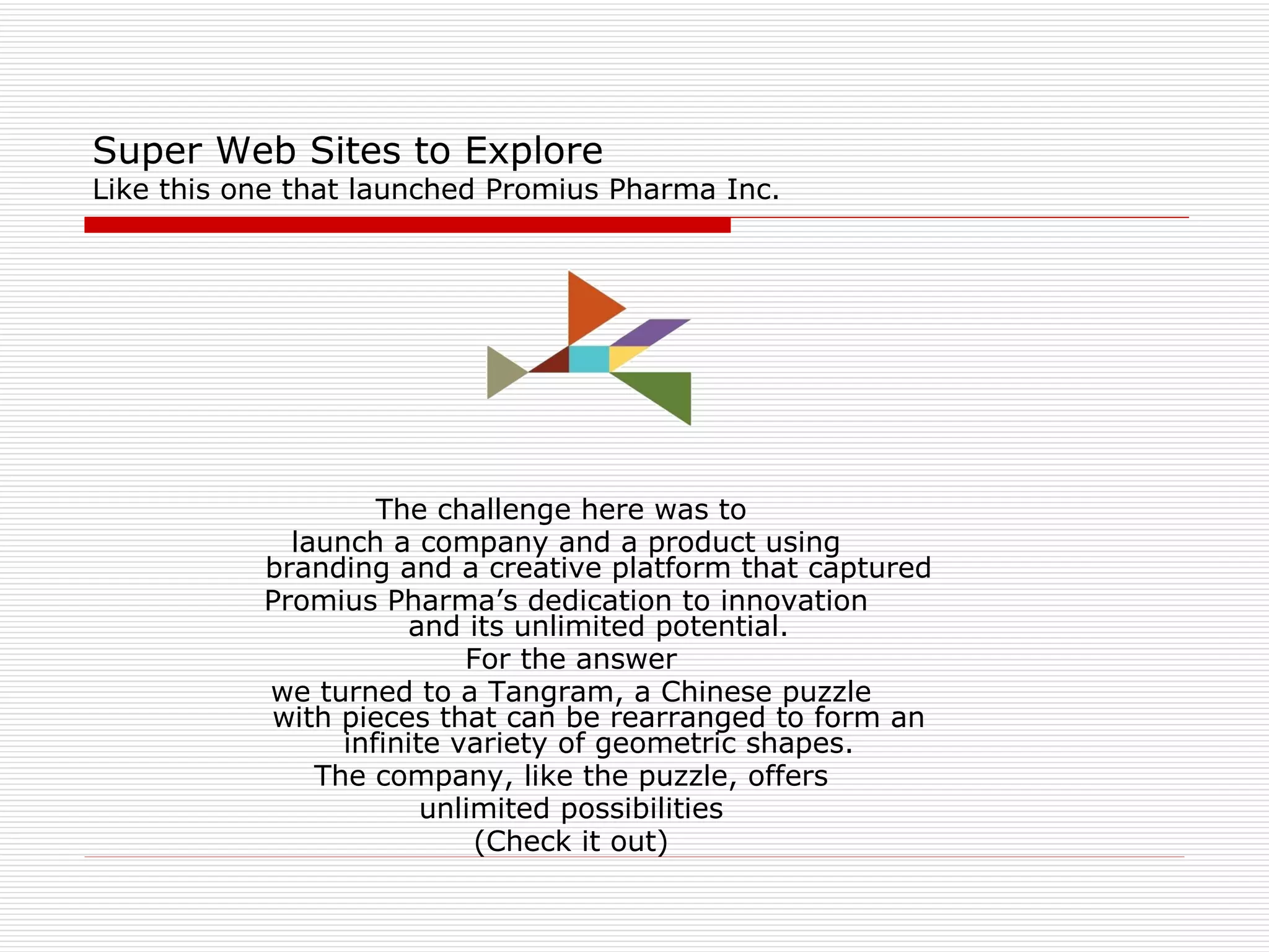 Super Web Sites to Explore Like this one that launched Promius Pharma Inc. The challenge here was to  launch a company and a product using  branding and a creative platform that captured  Promius Pharma’s dedication to innovation  and its unlimited potential.  For the answer we turned to a Tangram, a Chinese puzzle  with pieces that can be rearranged to form an  infinite variety of geometric shapes.  The company, like the puzzle, offers unlimited possibilities (Check it out) 