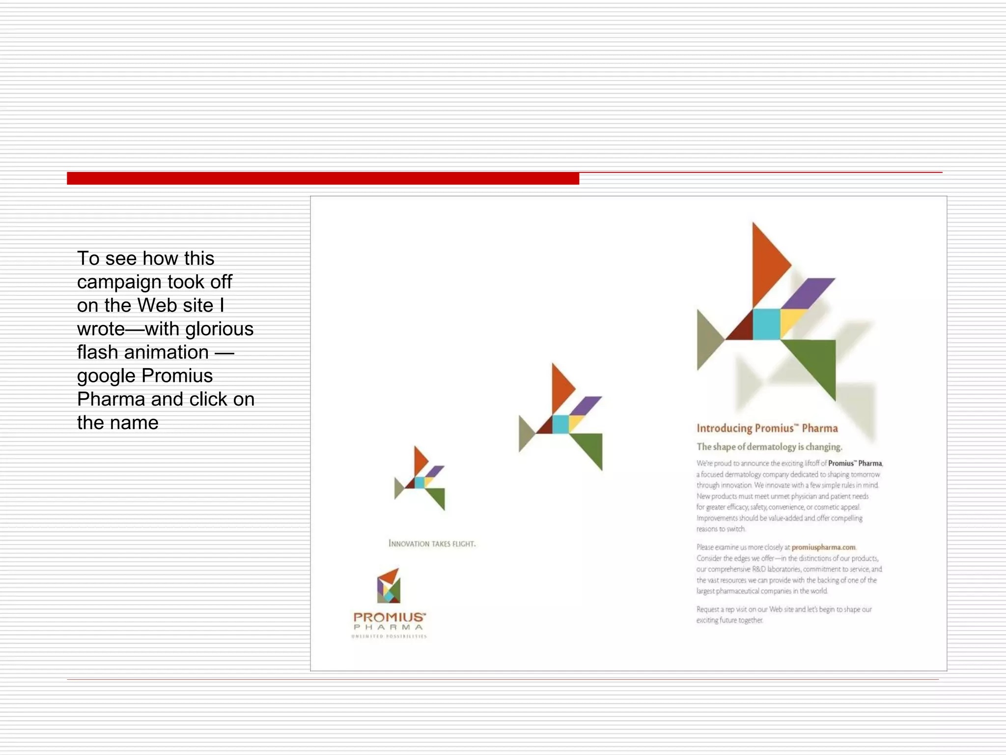 To see how this campaign took off  on the Web site I wrote—with glorious flash animation — google Promius Pharma and click on the name 