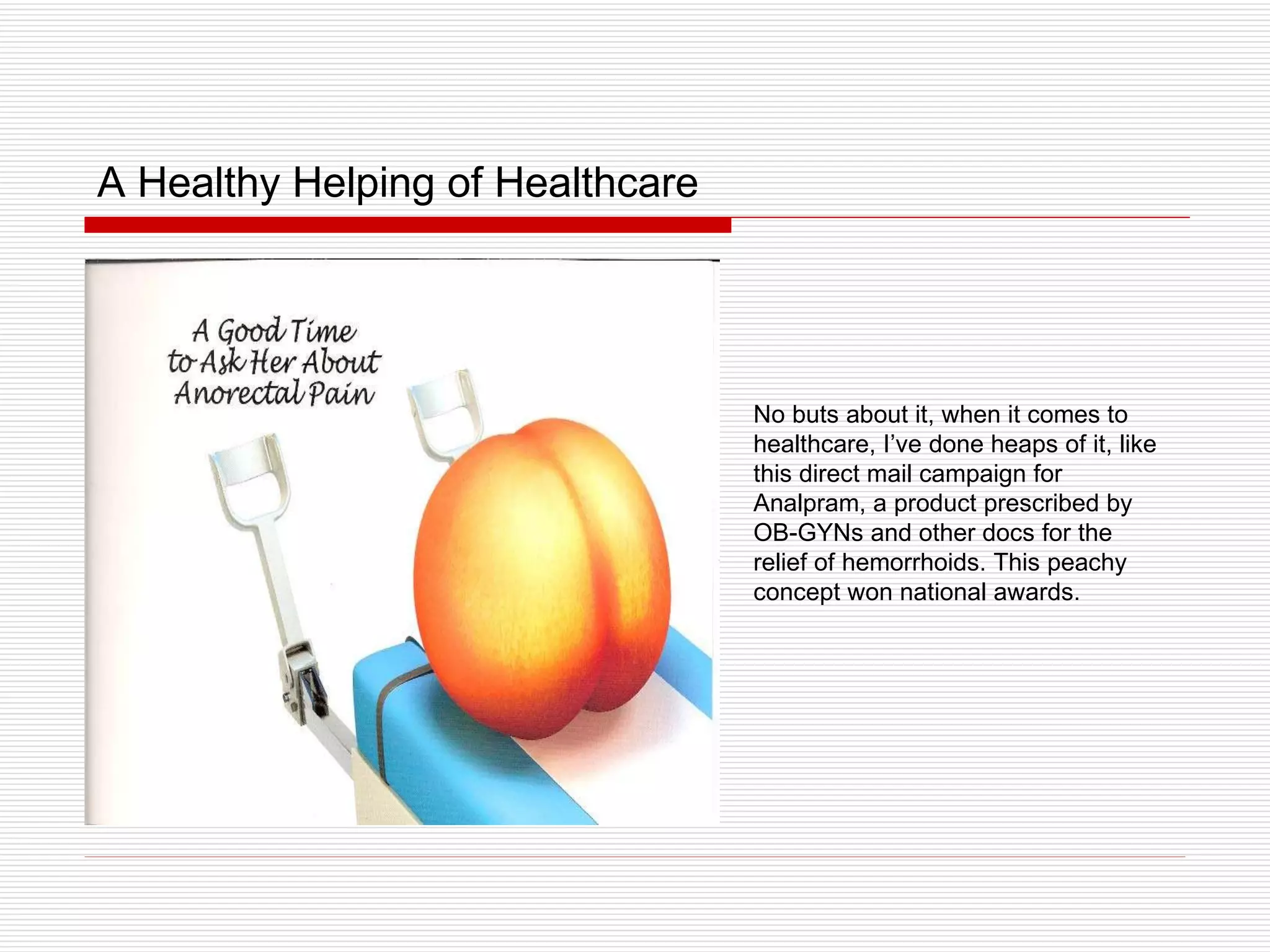 A Healthy Helping of Healthcare No buts about it, when it comes to healthcare, I’ve done heaps of it, like this direct mail campaign for Analpram, a product prescribed by OB-GYNs and other docs for the relief of hemorrhoids. This peachy concept won national awards. 