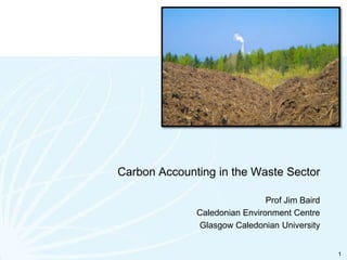 Carbon Accounting in the Waste Sector Prof Jim Baird Caledonian Environment Centre Glasgow Caledonian University 1 