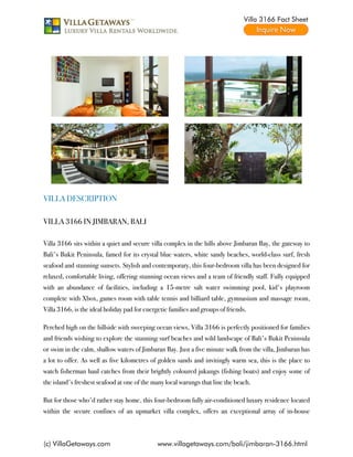 Villa 3166 Fact Sheet




VILLA DESCRIPTION

VILLA 3166 IN JIMBARAN, BALI

Villa 3166 sits within a quiet and secure villa complex in the hills above Jimbaran Bay, the gateway to
Bali's Bukit Peninsula, famed for its crystal blue waters, white sandy beaches, world-class surf, fresh
seafood and stunning sunsets. Stylish and contemporary, this four-bedroom villa has been designed for
relaxed, comfortable living, offering stunning ocean views and a team of friendly staff. Fully equipped
with an abundance of facilities, including a 15-metre salt water swimming pool, kid's playroom
complete with Xbox, games room with table tennis and billiard table, gymnasium and massage room,
Villa 3166, is the ideal holiday pad for energetic families and groups of friends.

Perched high on the hillside with sweeping ocean views, Villa 3166 is perfectly positioned for families
and friends wishing to explore the stunning surf beaches and wild landscape of Bali's Bukit Peninsula
or swim in the calm, shallow waters of Jimbaran Bay. Just a five minute walk from the villa, Jimbaran has
a lot to offer. As well as five kilometres of golden sands and invitingly warm sea, this is the place to
watch fisherman haul catches from their brightly coloured jukungs (fishing boats) and enjoy some of
the island's freshest seafood at one of the many local warungs that line the beach.

But for those who'd rather stay home, this four-bedroom fully air-conditioned luxury residence located
within the secure confines of an upmarket villa complex, offers an exceptional array of in-house



(c) VillaGetaways.com                         www.villagetaways.com/bali/jimbaran-3166.html
 