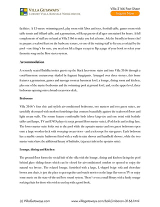 Villa 3166 Fact Sheet




facilities. A 15-metre swimming pool, play room with Xbox and toys, foosball table, games room with
table tennis and billiard table, and a gymnasium, will keep guests of all ages entertained for hours. A full
complements of staff are on hand at Villa 3166 to make you feel at home. Ask the friendly in-house chef
to prepare a seafood feast on the barbecue terrace, or one of the waiting staff to fix you a cocktail by the
pool - one thing's for sure, you need not lift a finger except to flip a page of your book or select your
favourite song on the Bose stereo system.

Accommodation

A serenely seated Buddha invites guests up the black lava-stone stairs and into Villa 3166 through a
coral-limestone entranceway shaded by fragrant frangipanis. Arranged over three storeys, this home
features a gymnasium, games and massage room at basement level; a lounge, dining room and kitchen,
plus one of the master bedrooms and the swimming pool at ground level, and, on the upper level, three
bedrooms opening onto a broad ocean-view deck.

Bedrooms

Villa 3166's four chic and stylish air-conditioned bedrooms, two masters and two guest suites, are
tastefully decorated with modern furnishings that contrast beautifully against the teakwood floors and
light cream walls. The rooms feature comfortable beds (three king-size and one twin) with bedside
tables and lamps, TV and DVD player (except ground floor master suite), iPod docks and ceiling fans.
The lower master suite looks out to the pool while the upstairs master and two guest bedrooms open
onto a large wooden deck with sweeping ocean views - and a telescope for star-gazers. Each bedroom
has a marble ensuite bathroom fitted with a walk-in rain shower and handheld shower, while the two
master suites have the additional luxury of bathtubs, (a jacuzzi tub in the upstairs suite).

Lounge, dining and kitchen

The ground floor forms the social hub of the villa with the lounge, dining and kitchen facing the pool
behind glass sliding doors which can be closed for air-conditioned comfort or opened to enjoy the
natural sea breeze. The relaxed lounge, furnished with a large, L-shaped beige sofa and chocolate
brown arm chair, is just the place to get together and watch movies on the large flat-screen TV or enjoy
some music on the state-of-the-art Bose sound system. There's even a small library with a funky orange
rocking chair for those who wish to curl up with a good book.




(c) VillaGetaways.com                         www.villagetaways.com/bali/jimbaran-3166.html
 