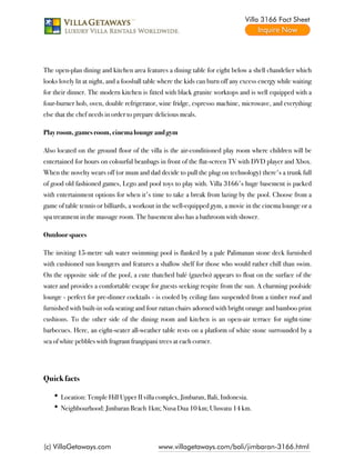 Villa 3166 Fact Sheet




The open-plan dining and kitchen area features a dining table for eight below a shell chandelier which
looks lovely lit at night, and a foosball table where the kids can burn off any excess energy while waiting
for their dinner. The modern kitchen is fitted with black granite worktops and is well equipped with a
four-burner hob, oven, double refrigerator, wine fridge, espresso machine, microwave, and everything
else that the chef needs in order to prepare delicious meals.

Play room, games room, cinema lounge and gym

Also located on the ground floor of the villa is the air-conditioned play room where children will be
entertained for hours on colourful beanbags in front of the flat-screen TV with DVD player and Xbox.
When the novelty wears off (or mum and dad decide to pull the plug on technology) there's a trunk full
of good old fashioned games, Lego and pool toys to play with. Villa 3166's huge basement is packed
with entertainment options for when it's time to take a break from lazing by the pool. Choose from a
game of table tennis or billiards, a workout in the well-equipped gym, a movie in the cinema lounge or a
spa treatment in the massage room. The basement also has a bathroom with shower.

Outdoor spaces

The inviting 15-metre salt water swimming pool is flanked by a pale Palimanan stone deck furnished
with cushioned sun loungers and features a shallow shelf for those who would rather chill than swim.
On the opposite side of the pool, a cute thatched balé (gazebo) appears to float on the surface of the
water and provides a comfortable escape for guests seeking respite from the sun. A charming poolside
lounge - perfect for pre-dinner cocktails - is cooled by ceiling fans suspended from a timber roof and
furnished with built-in sofa seating and four rattan chairs adorned with bright orange and bamboo print
cushions. To the other side of the dining room and kitchen is an open-air terrace for night-time
barbecues. Here, an eight-seater all-weather table rests on a platform of white stone surrounded by a
sea of white pebbles with fragrant frangipani trees at each corner.

 

Quick facts

      Location: Temple Hill Upper II villa complex, Jimbaran, Bali, Indonesia.
      Neighbourhood: Jimbaran Beach 1km; Nusa Dua 10 km; Uluwatu 14 km.




(c) VillaGetaways.com                        www.villagetaways.com/bali/jimbaran-3166.html
 