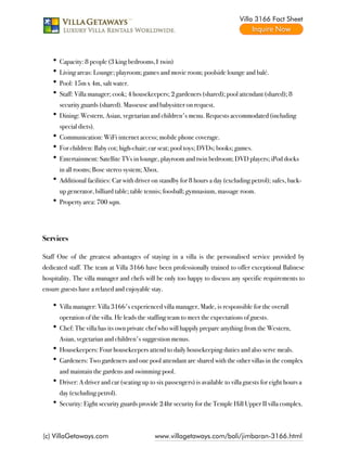 Villa 3166 Fact Sheet




      Capacity: 8 people (3 king bedrooms,1 twin)
      Living areas: Lounge; playroom; games and movie room; poolside lounge and balé.
      Pool: 15m x 4m, salt water.
      Staff: Villa manager; cook; 4 housekeepers; 2 gardeners (shared); pool attendant (shared); 8
      security guards (shared). Masseuse and babysitter on request.
      Dining: Western, Asian, vegetarian and children's menu. Requests accommodated (including
      special diets).
      Communication: WiFi internet access; mobile phone coverage.
      For children: Baby cot; high-chair; car seat; pool toys; DVDs; books; games.
      Entertainment: Satellite TVs in lounge, playroom and twin bedroom; DVD players; iPod docks
      in all rooms; Bose stereo system; Xbox.
      Additional facilities: Car with driver on standby for 8 hours a day (excluding petrol); safes, back-
      up generator, billiard table; table tennis; foosball; gymnasium, massage room.
      Property area: 700 sqm.

 

Services

Staff One of the greatest advantages of staying in a villa is the personalised service provided by
dedicated staff. The team at Villa 3166 have been professionally trained to offer exceptional Balinese
hospitality. The villa manager and chefs will be only too happy to discuss any specific requirements to
ensure guests have a relaxed and enjoyable stay.

      Villa manager: Villa 3166's experienced villa manager, Made, is responsible for the overall
      operation of the villa. He leads the staffing team to meet the expectations of guests.
      Chef: The villa has its own private chef who will happily prepare anything from the Western,
      Asian, vegetarian and children's suggestion menus.
      Housekeepers: Four housekeepers attend to daily housekeeping duties and also serve meals.
      Gardeners: Two gardeners and one pool attendant are shared with the other villas in the complex
      and maintain the gardens and swimming pool.
      Driver: A driver and car (seating up to six passengers) is available to villa guests for eight hours a
      day (excluding petrol).
      Security: Eight security guards provide 24hr security for the Temple Hill Upper II villa complex.



(c) VillaGetaways.com                         www.villagetaways.com/bali/jimbaran-3166.html
 