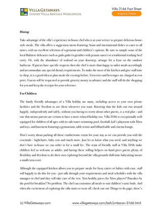 Villa 3166 Fact Sheet




Dining

Take advantage of the villa's experience in-house chef who is at your service to prepare delicious home-
style meals. The villa offers a suggestion menu featuring Asian and international dishes to cater to all
tastes, with an excellent selection of vegetarian and children's options. Be sure to sample some of the
local Balinese delicacies such as gado gado (vegetables with peanut sauce) or a traditional rendang beef
curry. Or, with the abundance of seafood on your doorstep, arrange for a feast on the outdoor
barbecue. If guests have specific requests then the chef is more than happy to tailor meals accordingly
and accommodate any special dietary requirements. To make the most of the kitchen and give staff time
to shop, it is a good idea to plan meals the evening before. Groceries and beverages are charged at cost
price. Guests will be requested to provide grocery money in advance and the staff will do the shopping
for you and keep the receipts for your reference.

For Children

The family friendly advantages of a Villa holiday are many, including access to your own private
facilities and the freedom to use them whenever you want. Knowing that the kids can run around
happily, independently and safely, without you having to worry about other guests, is a real plus - and
one that means parents are certain to have a more relaxed holiday too. Villa 3166 is exceptionally well-
equipped for children of all ages with its salt-water swimming pool, foosball, kid's playroom with Xbox
and toys, and basement featuring a gymnasium, table tennis and billiard table and cinema lounge.

Don't worry about packing all those cumbersome extras for your stay as we can provide you with the
essentials - highchairs, baby cots and much more. Just let us know what you need, and anything we
don't have in-house we can order in for a small fee. The team of friendly staff at Villa 3166 make
children feel as welcome as adults, and having these willing helpers on hand gives guests plenty of
flexibility and freedom to do their own exploring beyond the villa grounds (full-time babysitting incurs
a small extra cost).

Although the equipped kitchen allows you to prepare meals for fussy eaters or babies with ease, staff
will happily to do this for you - just talk through your requirements and meal schedules with the villa
manager or chef and they will take care of the rest. Xtra healthy juices for Xbox players? Pancakes by
the pool for breakfast? No problem. The chef can customise all meals to suit children's taste buds. And
when the excitement of exploring the villa starts to wear off, check out our Things to do page; there's



(c) VillaGetaways.com                        www.villagetaways.com/bali/jimbaran-3166.html
 