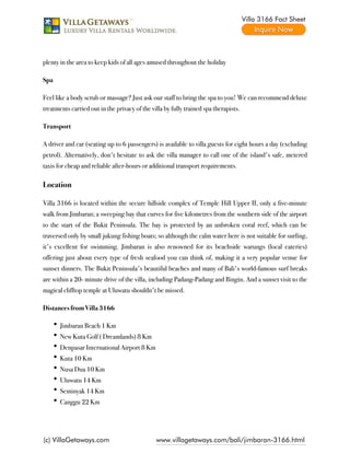 Villa 3166 Fact Sheet




plenty in the area to keep kids of all ages amused throughout the holiday

Spa

Feel like a body scrub or massage? Just ask our staff to bring the spa to you! We can recommend deluxe
treatments carried out in the privacy of the villa by fully trained spa therapists.

Transport

A driver and car (seating up to 6 passengers) is available to villa guests for eight hours a day (excluding
petrol). Alternatively, don't hesitate to ask the villa manager to call one of the island's safe, metered
taxis for cheap and reliable after-hours or additional transport requirements.

Location

Villa 3166 is located within the secure hillside complex of Temple Hill Upper II, only a five-minute
walk from Jimbaran; a sweeping bay that curves for five kilometres from the southern side of the airport
to the start of the Bukit Peninsula. The bay is protected by an unbroken coral reef, which can be
traversed only by small jukung fishing boats; so although the calm water here is not suitable for surfing,
it's excellent for swimming. Jimbaran is also renowned for its beachside warungs (local eateries)
offering just about every type of fresh seafood you can think of, making it a very popular venue for
sunset dinners. The Bukit Peninsula's beautiful beaches and many of Bali's world-famous surf breaks
are within a 20- minute drive of the villa, including Padang-Padang and Bingin. And a sunset visit to the
magical clifftop temple at Uluwatu shouldn't be missed.

Distances from Villa 3166

       Jimbaran Beach 1 Km
       New Kuta Golf ( Dreamlands) 8 Km
       Denpasar International Airport 8 Km
       Kuta 10 Km
       Nusa Dua 10 Km
       Uluwatu 14 Km
       Seminyak 14 Km
       Canggu 22 Km




(c) VillaGetaways.com                          www.villagetaways.com/bali/jimbaran-3166.html
 