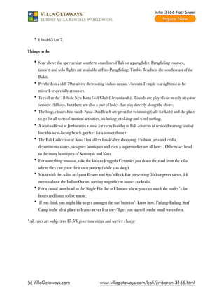 Villa 3166 Fact Sheet




      Ubud 65 km 7.

Things to do

      Soar above the spectacular southern coastline of Bali on a paraglider. Paragliding courses,
      tandem and solo flights are available at Exo-Paragliding, Timbis Beach on the south coast of the
      Bukit.
      Perched on a cliff 70m above the roaring Indian ocean, Uluwatu Temple is a sight not to be
      missed - especially at sunset.
      Tee off at the 18-hole New Kuta Golf Club (Dreamlands). Rounds are played out mostly atop the
      seaview clifftops, but there are also a pair of holes that play directly along the shore.
      The long, clean white sands Nusa Dua Beach are great for swimming (safe for kids) and the place
      to go for all sorts of nautical activities, including jet skiing and wind surfing.
      A seafood feast at Jimbaran is a must for every holiday in Bali - dozens of seafood warung (cafés)
      line this west-facing beach, perfect for a sunset dinner.
      The Bali Collection at Nusa Dua offers hassle-free shopping. Fashion, arts and crafts,
      departments stores, designer boutiques and even a supermarket are all here. . Otherwise, head
      to the many boutiques of Seminyak and Kuta.
      For something unusual, take the kids to Jenggala Ceramics just down the road from the villa
      where they can glaze their own pottery (while you shop).
      Mix it with the A-list at Ayana Resort and Spa's Rock Bar presenting 360-degrees views, 14
      metres above the Indian Ocean, serving magnificent sunset cocktails.
      For a casual beer head to the Single Fin Bar at Uluwatu where you can watch the surfer's for
      hours and listen to live music.
       If you think you might like to get amongst the surf but don't know how, Padang-Padang Surf
      Camp is the ideal place to learn - never fear they'll get you started on the small waves first.

*All rates are subject to 15.5% government tax and service charge




(c) VillaGetaways.com                         www.villagetaways.com/bali/jimbaran-3166.html
 