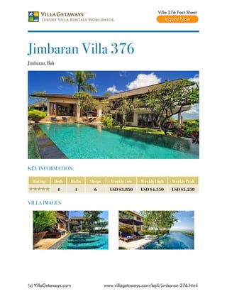 Villa 376 Fact Sheet




Jimbaran Villa 376
Jimbaran, Bali




KEY INFORMATION:

  Rating     Beds    Baths   Sleeps      Weekly Low    Weekly High    Weekly Peak
                 4      4      6        USD $3,850     USD $4,550     USD $5,250


VILLA IMAGES




(c) VillaGetaways.com                 www.villagetaways.com/bali/jimbaran-376.html
 