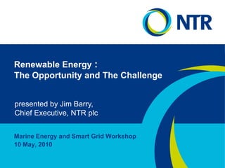 Renewable Energy : The Opportunity and The Challenge presented by Jim Barry, Chief Executive, NTR plc Marine Energy and Smart Grid Workshop 10 May, 2010 