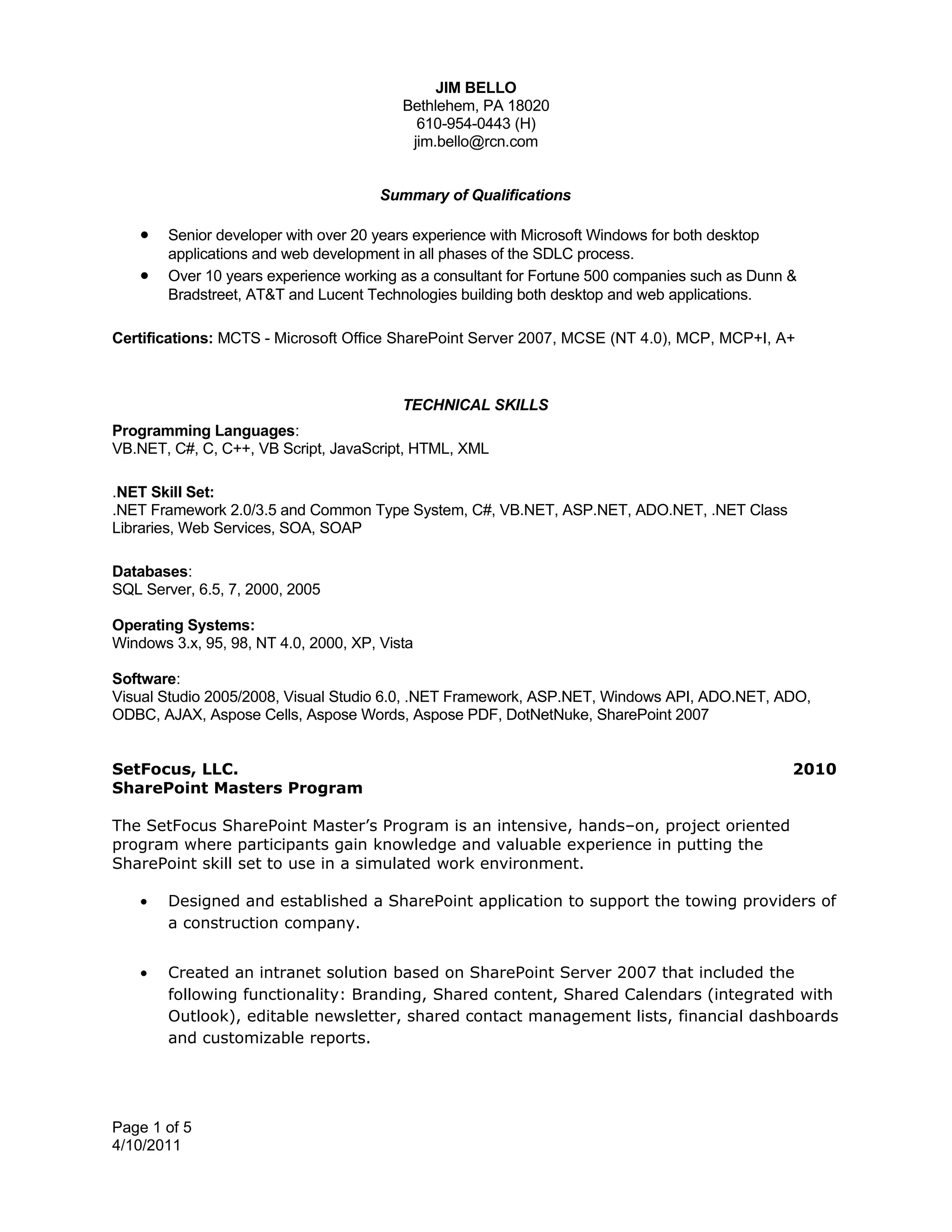 JIM BELLO
                                          Bethlehem, PA 18020
                                            610-954-0443 (H)
                                           jim.bello@rcn.com


                                       Summary of Qualifications

    •   Senior developer with over 20 years experience with Microsoft Windows for both desktop
        applications and web development in all phases of the SDLC process.
    •   Over 10 years experience working as a consultant for Fortune 500 companies such as Dunn &
        Bradstreet, AT&T and Lucent Technologies building both desktop and web applications.

Certifications: MCTS - Microsoft Office SharePoint Server 2007, MCSE (NT 4.0), MCP, MCP+I, A+



                                          TECHNICAL SKILLS
Programming Languages:
VB.NET, C#, C, C++, VB Script, JavaScript, HTML, XML

.NET Skill Set:
.NET Framework 2.0/3.5 and Common Type System, C#, VB.NET, ASP.NET, ADO.NET, .NET Class
Libraries, Web Services, SOA, SOAP

Databases:
SQL Server, 6.5, 7, 2000, 2005

Operating Systems:
Windows 3.x, 95, 98, NT 4.0, 2000, XP, Vista

Software:
Visual Studio 2005/2008, Visual Studio 6.0, .NET Framework, ASP.NET, Windows API, ADO.NET, ADO,
ODBC, AJAX, Aspose Cells, Aspose Words, Aspose PDF, DotNetNuke, SharePoint 2007


SetFocus, LLC.                                                                                  2010
SharePoint Masters Program

The SetFocus SharePoint Master’s Program is an intensive, hands–on, project oriented
program where participants gain knowledge and valuable experience in putting the
SharePoint skill set to use in a simulated work environment.

    •   Designed and established a SharePoint application to support the towing providers of
        a construction company.


    •   Created an intranet solution based on SharePoint Server 2007 that included the
        following functionality: Branding, Shared content, Shared Calendars (integrated with
        Outlook), editable newsletter, shared contact management lists, financial dashboards
        and customizable reports.




Page 1 of 5
4/10/2011
 