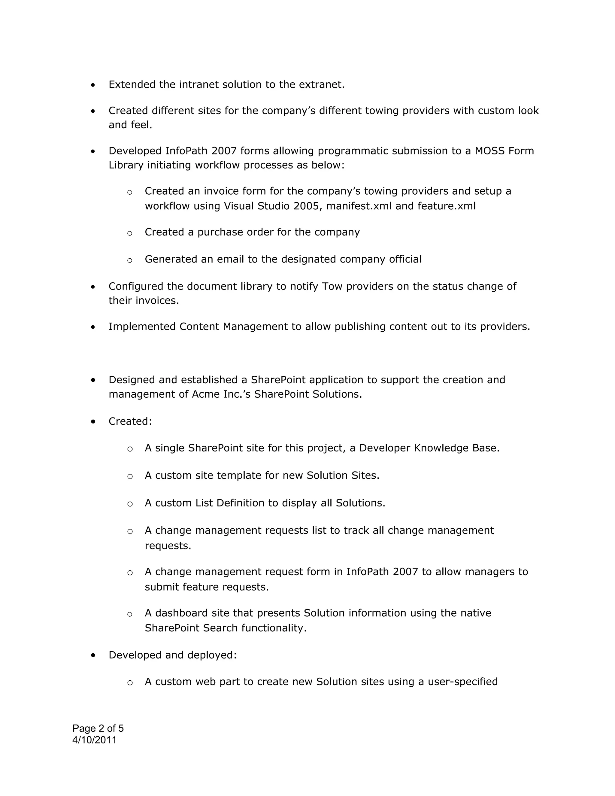 •   Extended the intranet solution to the extranet.

   •   Created different sites for the company’s different towing providers with custom look
       and feel.

   •   Developed InfoPath 2007 forms allowing programmatic submission to a MOSS Form
       Library initiating workflow processes as below:

              o   Created an invoice form for the company’s towing providers and setup a
                  workflow using Visual Studio 2005, manifest.xml and feature.xml

              o   Created a purchase order for the company

              o   Generated an email to the designated company official

   •   Configured the document library to notify Tow providers on the status change of
       their invoices.

   •   Implemented Content Management to allow publishing content out to its providers.




   •   Designed and established a SharePoint application to support the creation and
       management of Acme Inc.’s SharePoint Solutions.

   •   Created:

              o   A single SharePoint site for this project, a Developer Knowledge Base.

              o   A custom site template for new Solution Sites.

              o   A custom List Definition to display all Solutions.

              o   A change management requests list to track all change management
                  requests.

              o   A change management request form in InfoPath 2007 to allow managers to
                  submit feature requests.

              o   A dashboard site that presents Solution information using the native
                  SharePoint Search functionality.

   •   Developed and deployed:

              o   A custom web part to create new Solution sites using a user-specified



Page 2 of 5
4/10/2011
 