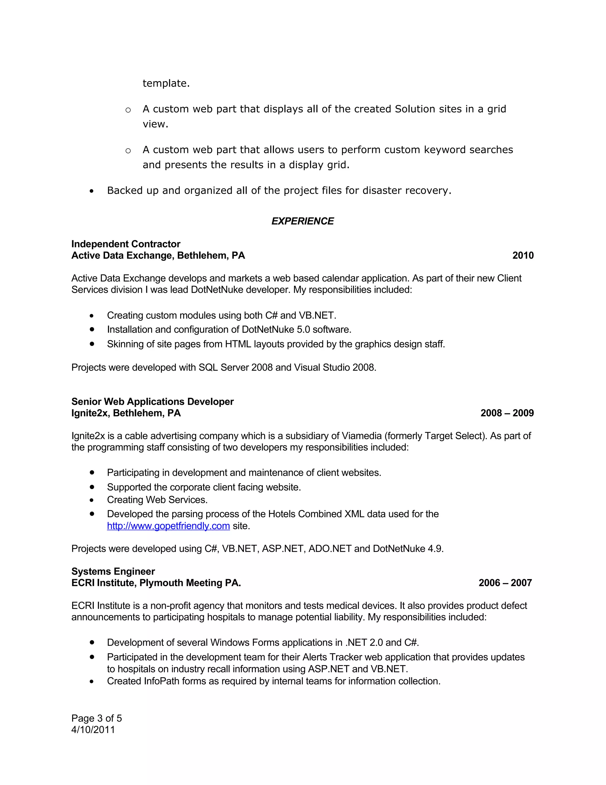 template.

              o   A custom web part that displays all of the created Solution sites in a grid
                  view.

              o   A custom web part that allows users to perform custom keyword searches
                  and presents the results in a display grid.

    •   Backed up and organized all of the project files for disaster recovery.


                                                EXPERIENCE

Independent Contractor
Active Data Exchange, Bethlehem, PA                                                                       2010

Active Data Exchange develops and markets a web based calendar application. As part of their new Client
Services division I was lead DotNetNuke developer. My responsibilities included:

    •   Creating custom modules using both C# and VB.NET.
    •   Installation and configuration of DotNetNuke 5.0 software.
    •   Skinning of site pages from HTML layouts provided by the graphics design staff.

Projects were developed with SQL Server 2008 and Visual Studio 2008.


Senior Web Applications Developer
Ignite2x, Bethlehem, PA                                                                           2008 – 2009

Ignite2x is a cable advertising company which is a subsidiary of Viamedia (formerly Target Select). As part of
the programming staff consisting of two developers my responsibilities included:

    •   Participating in development and maintenance of client websites.
    •   Supported the corporate client facing website.
    •   Creating Web Services.
    •   Developed the parsing process of the Hotels Combined XML data used for the
        http://www.gopetfriendly.com site.

Projects were developed using C#, VB.NET, ASP.NET, ADO.NET and DotNetNuke 4.9.

Systems Engineer
ECRI Institute, Plymouth Meeting PA.                                                              2006 – 2007

ECRI Institute is a non-profit agency that monitors and tests medical devices. It also provides product defect
announcements to participating hospitals to manage potential liability. My responsibilities included:

    •   Development of several Windows Forms applications in .NET 2.0 and C#.
    •   Participated in the development team for their Alerts Tracker web application that provides updates
        to hospitals on industry recall information using ASP.NET and VB.NET.
    •   Created InfoPath forms as required by internal teams for information collection.


Page 3 of 5
4/10/2011
 