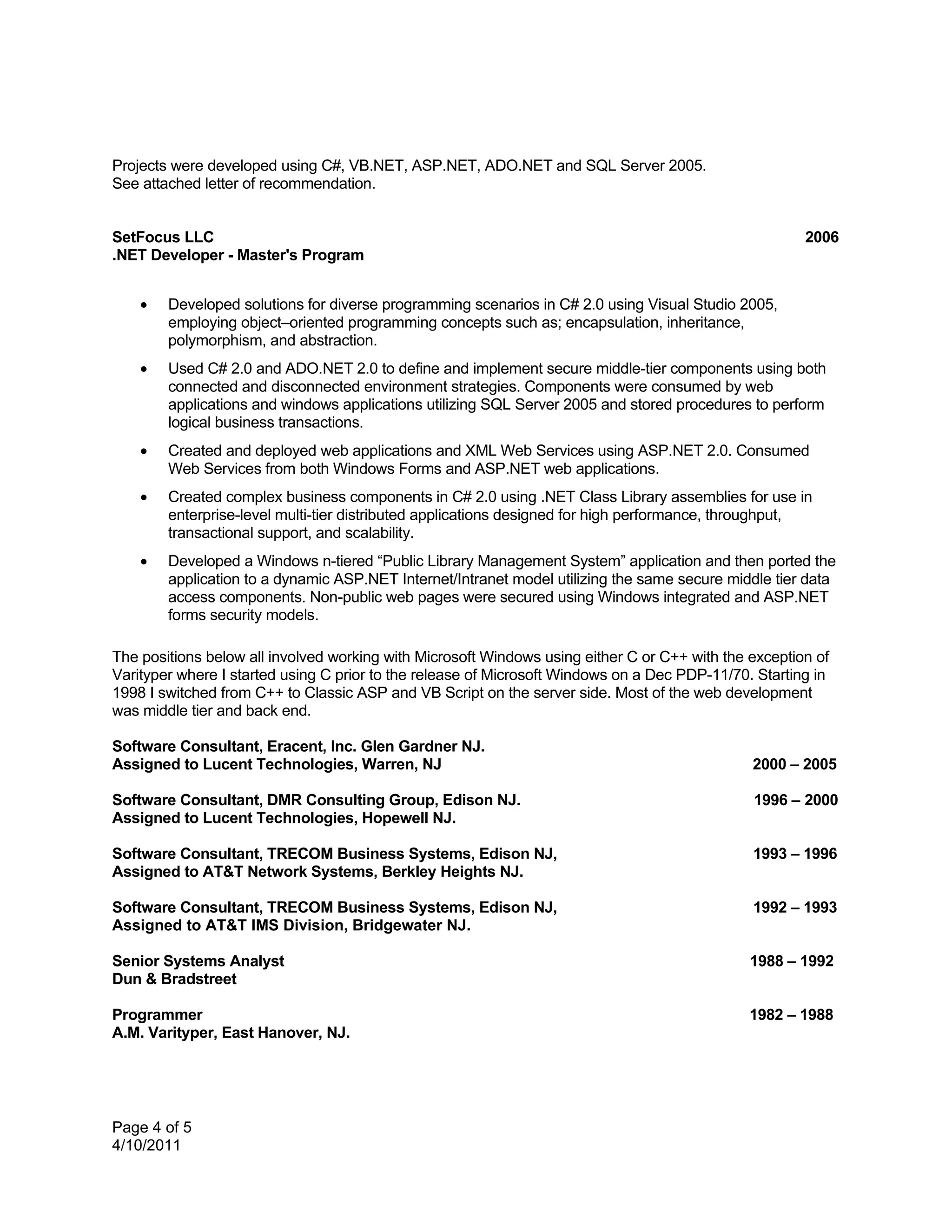 Projects were developed using C#, VB.NET, ASP.NET, ADO.NET and SQL Server 2005.
See attached letter of recommendation.


SetFocus LLC                                                                                           2006
.NET Developer - Master's Program


    •   Developed solutions for diverse programming scenarios in C# 2.0 using Visual Studio 2005,
        employing object–oriented programming concepts such as; encapsulation, inheritance,
        polymorphism, and abstraction.
    •   Used C# 2.0 and ADO.NET 2.0 to define and implement secure middle-tier components using both
        connected and disconnected environment strategies. Components were consumed by web
        applications and windows applications utilizing SQL Server 2005 and stored procedures to perform
        logical business transactions.
    •   Created and deployed web applications and XML Web Services using ASP.NET 2.0. Consumed
        Web Services from both Windows Forms and ASP.NET web applications.
    •   Created complex business components in C# 2.0 using .NET Class Library assemblies for use in
        enterprise-level multi-tier distributed applications designed for high performance, throughput,
        transactional support, and scalability.
    •   Developed a Windows n-tiered “Public Library Management System” application and then ported the
        application to a dynamic ASP.NET Internet/Intranet model utilizing the same secure middle tier data
        access components. Non-public web pages were secured using Windows integrated and ASP.NET
        forms security models.

The positions below all involved working with Microsoft Windows using either C or C++ with the exception of
Varityper where I started using C prior to the release of Microsoft Windows on a Dec PDP-11/70. Starting in
1998 I switched from C++ to Classic ASP and VB Script on the server side. Most of the web development
was middle tier and back end.

Software Consultant, Eracent, Inc. Glen Gardner NJ.
Assigned to Lucent Technologies, Warren, NJ                                                    2000 – 2005

Software Consultant, DMR Consulting Group, Edison NJ.                                          1996 – 2000
Assigned to Lucent Technologies, Hopewell NJ.

Software Consultant, TRECOM Business Systems, Edison NJ,                                       1993 – 1996
Assigned to AT&T Network Systems, Berkley Heights NJ.

Software Consultant, TRECOM Business Systems, Edison NJ,                                       1992 – 1993
Assigned to AT&T IMS Division, Bridgewater NJ.

Senior Systems Analyst                                                                         1988 – 1992
Dun & Bradstreet

Programmer                                                                                     1982 – 1988
A.M. Varityper, East Hanover, NJ.




Page 4 of 5
4/10/2011
 